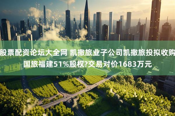 股票配资论坛大全网 凯撒旅业子公司凯撒旅投拟收购国旅福建51%股权?交易对价1683万元