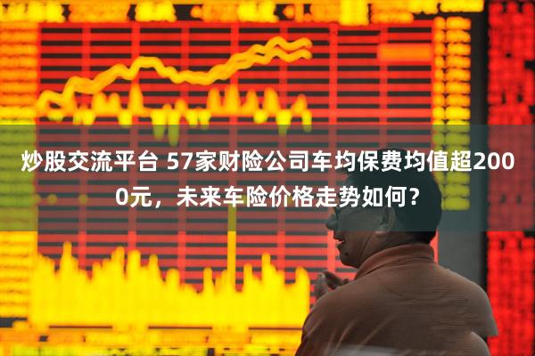 炒股交流平台 57家财险公司车均保费均值超2000元，未来车险价格走势如何？
