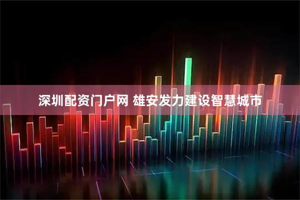深圳配资门户网 雄安发力建设智慧城市