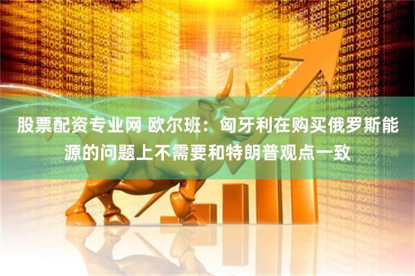 股票配资专业网 欧尔班：匈牙利在购买俄罗斯能源的问题上不需要和特朗普观点一致