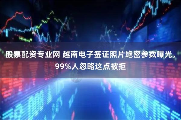 股票配资专业网 越南电子签证照片绝密参数曝光，99%人忽略这点被拒
