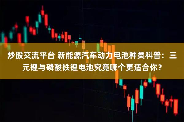 炒股交流平台 新能源汽车动力电池种类科普：三元锂与磷酸铁锂电池究竟哪个更适合你？