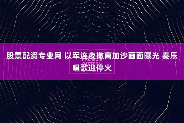 股票配资专业网 以军连夜撤离加沙画面曝光 奏乐唱歌迎停火